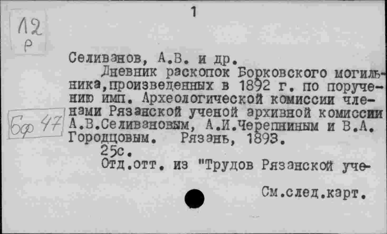 ﻿1
Л 2.
р
Селиванов, А.В. и др.
«Дневник раскопок Борковского могиль1 ника,произведенных в 1892 г. по поручению имп. Археологической комиссии членами Рязанской ученой архивной комиссии у/- А.В.СеЛивановым, А.И.Черепниным и В.А. Городцовым. Рязань, 1893.
25с.
Отд.отт. из "Трудов Рязанской уче-
А	См.след.карт.